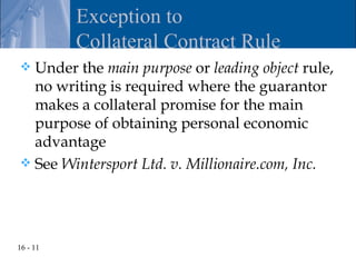 Exception to
          Collateral Contract Rule
 Under the main purpose or leading object rule,
  no writing is required where the guarantor
  makes a collateral promise for the main
  purpose of obtaining personal economic
  advantage
 See Wintersport Ltd. v. Millionaire.com, Inc.




16 - 11
 
