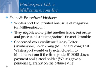 Wintersport Ltd. v.
                 Millionaire.com Inc.
    Facts & Procedural History:
             Wintersport Ltd. printed one issue of magazine
              for Millionaire.com
             They negotiated to print another issue, but order
              and price cut due to magazine’s financial trouble
             Concerned over creditworthiness, Leiter
              (Wintersport) told Strong (Millionaire.com) that
              Wintersport would only extend credit to
              Millionaire.com if the firm paid a $10,000 down
              payment and a stockholder (White) gave a
              personal guaranty on the balance due
16 - 12
 
