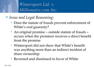 Wintersport Ltd. v.
                 Millionaire.com Inc.
    Issue and Legal Reasoning:
             Does the statute of frauds prevent enforcement of
              White’s oral guaranty?
             An original promise – outside statute of frauds –
              occurs when the promisor receives a direct benefit
              from the promise
             Wintersport did not show that White’s benefit
              was anything more than an indirect incident of
              share ownership
             Reversed and dismissed in favor of White
16 - 14
 
