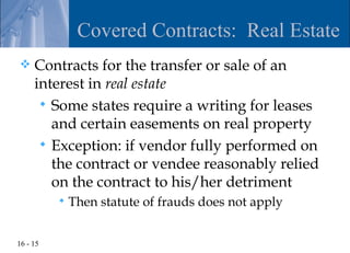 Covered Contracts: Real Estate
    Contracts for the transfer or sale of an
     interest in real estate
       Some states require a writing for leases
        and certain easements on real property
       Exception: if vendor fully performed on
        the contract or vendee reasonably relied
        on the contract to his/her detriment
             Then statute of frauds does not apply


16 - 15
 