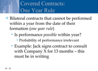 Covered Contracts:
                   One Year Rule
    Bilateral contracts that cannot be performed
     within a year from the date of their
     formation (one year rule)
       Is performance possible within year?
                  Probability of performance irrelevant
             Example: Jack signs contract to consult
              with Company X for 13 months – this
              must be in writing

16 - 16
 