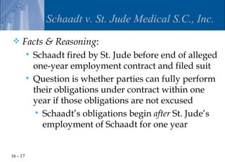 Schaadt v. St. Jude Medical S.C., Inc.
    Facts & Reasoning:
           Schaadt fired by St. Jude before end of alleged
            one-year employment contract and filed suit
           Question is whether parties can fully perform
            their obligations under contract within one
            year if those obligations are not excused
             Schaadt’s obligations begin after St. Jude’s
              employment of Schaadt for one year


16 - 17
 