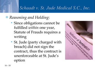 Schaadt v. St. Jude Medical S.C., Inc.
    Reasoning and Holding:
           Since obligations cannot be
            fulfilled within one year,
            Statute of Frauds requires a
            writing
           St. Jude (party charged with
            breach) did not sign the
            contract, thus the contract is
            unenforceable at St. Jude’s
            option
16 - 18
 