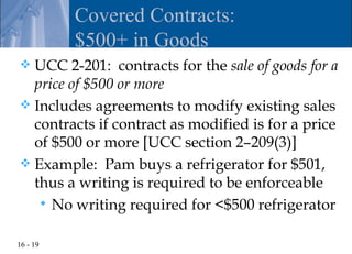 Covered Contracts:
          $500+ in Goods
 UCC 2-201: contracts for the sale of goods for a
  price of $500 or more
 Includes agreements to modify existing sales
  contracts if contract as modified is for a price
  of $500 or more [UCC section 2–209(3)]
 Example: Pam buys a refrigerator for $501,
  thus a writing is required to be enforceable
    No writing required for <$500 refrigerator


16 - 19
 