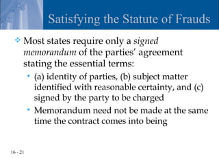 Satisfying the Statute of Frauds
     Most states require only a signed
      memorandum of the parties’ agreement
      stating the essential terms:
           (a) identity of parties, (b) subject matter
            identified with reasonable certainty, and (c)
            signed by the party to be charged
           Memorandum need not be made at the same
            time the contract comes into being


16 - 21
 