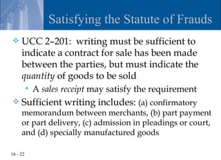 Satisfying the Statute of Frauds
    UCC 2–201: writing must be sufficient to
     indicate a contract for sale has been made
     between the parties, but must indicate the
     quantity of goods to be sold
             A sales receipt may satisfy the requirement
    Sufficient writing includes: (a) confirmatory
     memorandum between merchants, (b) part payment
     or part delivery, (c) admission in pleadings or court,
     and (d) specially manufactured goods

16 - 22
 