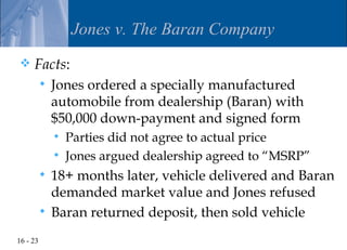 Jones v. The Baran Company
    Facts:
             Jones ordered a specially manufactured
              automobile from dealership (Baran) with
              $50,000 down-payment and signed form
                 Parties did not agree to actual price
                 Jones argued dealership agreed to “MSRP”
           18+ months later, vehicle delivered and Baran
            demanded market value and Jones refused
           Baran returned deposit, then sold vehicle

16 - 23
 