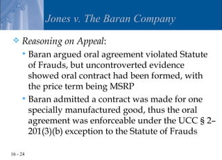 Jones v. The Baran Company
    Reasoning on Appeal:
      Baran argued oral agreement violated Statute
       of Frauds, but uncontroverted evidence
       showed oral contract had been formed, with
       the price term being MSRP
      Baran admitted a contract was made for one
       specially manufactured good, thus the oral
       agreement was enforceable under the UCC § 2–
       201(3)(b) exception to the Statute of Frauds

16 - 24
 