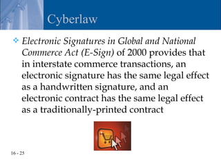 Cyberlaw
    Electronic Signatures in Global and National
     Commerce Act (E-Sign) of 2000 provides that
     in interstate commerce transactions, an
     electronic signature has the same legal effect
     as a handwritten signature, and an
     electronic contract has the same legal effect
     as a traditionally-printed contract



16 - 25
 