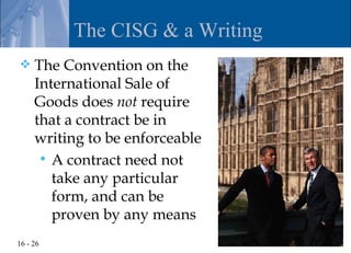 The CISG & a Writing
    The Convention on the
     International Sale of
     Goods does not require
     that a contract be in
     writing to be enforceable
       A contract need not
        take any particular
        form, and can be
        proven by any means
16 - 26
 