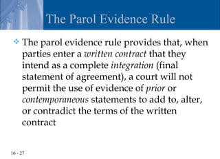 The Parol Evidence Rule
    The parol evidence rule provides that, when
     parties enter a written contract that they
     intend as a complete integration (final
     statement of agreement), a court will not
     permit the use of evidence of prior or
     contemporaneous statements to add to, alter,
     or contradict the terms of the written
     contract


16 - 27
 