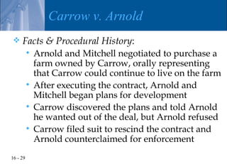 Carrow v. Arnold
    Facts & Procedural History:
           Arnold and Mitchell negotiated to purchase a
            farm owned by Carrow, orally representing
            that Carrow could continue to live on the farm
           After executing the contract, Arnold and
            Mitchell began plans for development
           Carrow discovered the plans and told Arnold
            he wanted out of the deal, but Arnold refused
           Carrow filed suit to rescind the contract and
            Arnold counterclaimed for enforcement
16 - 29
 