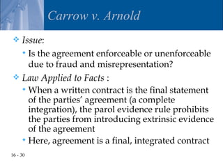 Carrow v. Arnold
    Issue:
         Is the agreement enforceable or unenforceable
          due to fraud and misrepresentation?
    Law Applied to Facts :
      When a written contract is the final statement
       of the parties’ agreement (a complete
       integration), the parol evidence rule prohibits
       the parties from introducing extrinsic evidence
       of the agreement
      Here, agreement is a final, integrated contract
16 - 30
 