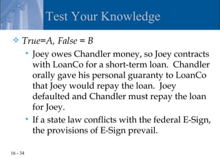 Test Your Knowledge
    True=A, False = B
           Joey owes Chandler money, so Joey contracts
            with LoanCo for a short-term loan. Chandler
            orally gave his personal guaranty to LoanCo
            that Joey would repay the loan. Joey
            defaulted and Chandler must repay the loan
            for Joey.
           If a state law conflicts with the federal E-Sign,
            the provisions of E-Sign prevail.

16 - 34
 