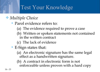 Test Your Knowledge
    Multiple Choice
             Parol evidence refers to:
               (a) The evidence required to prove a case
               (b) Written or spoken statements not contained
                 in the written contract
               (c) The lack of evidence
             E-Sign states that:
               (a) An electronic signature has the same legal
                 effect as a handwritten signature.
               (b) A contract in electronic form is not
                 enforceable unless proven with a hard copy
16 - 35
 