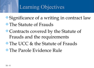 Learning Objectives
 Significance of a writing in contract law
 The Statute of Frauds
 Contracts covered by the Statute of
  Frauds and the requirements
 The UCC & the Statute of Frauds
 The Parole Evidence Rule


16 - 4
 