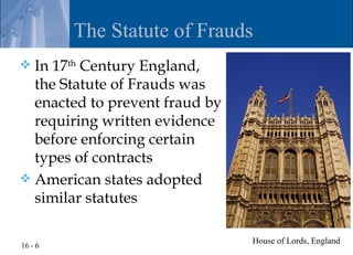 The Statute of Frauds
 In 17th Century England,
  the Statute of Frauds was
  enacted to prevent fraud by
  requiring written evidence
  before enforcing certain
  types of contracts
 American states adopted
  similar statutes

                                House of Lords, England
16 - 6
 