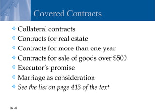 Covered Contracts
  Collateral contracts
  Contracts for real estate
  Contracts for more than one year
  Contracts for sale of goods over $500
  Executor’s promise
  Marriage as consideration
  See the list on page 413 of the text


16 - 8
 