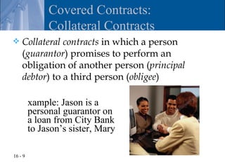 Covered Contracts:
              Collateral Contracts
   Collateral contracts in which a person
    (guarantor) promises to perform an
    obligation of another person (principal
    debtor) to a third person (obligee)

         xample: Jason is a
         personal guarantor on
         a loan from City Bank
         to Jason’s sister, Mary

16 - 9
 
