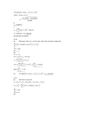 2
2 ( 2.44 ) ⎣ 2 ( 5 − 0.8 ) v0 − v0 ⎤ = ⎡ − ( −2 ) ⎤
           ⎡                     2
                                   ⎦ ⎣            ⎦
     2
4.88v0 − 41.0v0 + 4 = 0

                          ( 41) − 4 ( 4.88 )( 4 )
                                2
                  41 ±
           v0 =
                             2 ( 4.88 )
or
v0 = 0.0987 V
c.
     ⎛ 80 ⎞               2
iD = ⎜ ⎟ (1) ⎡ − ( −2 ) ⎤ = 160 μ A
     ⎝  2⎠ ⎣            ⎦
P = (160 )( 5 ) ⇒ P = 800 μ W
for both parts (a) and (b).

16.20
(a)        Maximum value of vO in low state- when only one input is high, then,
KD ⎡
     2 ( 3 − 0.5 )( 0.1) − ( 0.1) ⎤ = ⎡ − ( −1) ⎤
                                 2                2

KL ⎣                               ⎦ ⎣          ⎦
KD
   = 2.04
KL
(b)
 P = iD ⋅ VDD
0.1 = iD (3) ⇒ iD = 33.3 μ A
     ⎛ k′ ⎞⎛ W ⎞
iD = ⎜ n ⎟ ⎜ ⎟ ( −VTNL )
                         2

     ⎝ 2 ⎠ ⎝ L ⎠L
        ⎛ 80 ⎞⎛ W ⎞          2 ⎛W ⎞
33.3 = ⎜ ⎟⎜ ⎟ ⎡ − ( −1) ⎤ ⇒ ⎜ ⎟ = 0.8325
                     ⎣     ⎦
        ⎝ 2 ⎠⎝ L ⎠ L           ⎝ L ⎠L
     ⎛W ⎞
Then ⎜ ⎟ = 1.70
     ⎝ L ⎠D
                                                          2
(c)        3 ( 2.04 ) ⎡ 2 ( 3 − 0.5 ) vO − vO ⎤ = ⎡ − ( −1) ⎤ ⇒ vO = 0.0329 V
                      ⎣
                                            2
                                              ⎦ ⎣           ⎦

16.21
(a)       One driver in non-sat,
I D = K L ( −VTNL ) = K D ⎡ 2 (VGS − VTND ) VDSD − VDSD ⎤
                   2                                2
                          ⎣                             ⎦
              K
⎡ − ( −1) ⎤ = D ⎡ 2 ( 3.3 − 0.5 )( 0.1) − ( 0.1) ⎤
            2                                   2
⎣         ⎦   KL ⎣                                ⎦
KD
   = 1.82
KL
(b)
 