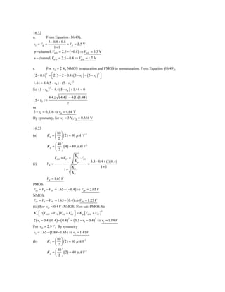 16.32
a.        From Equation (16.43),
           5 − 0.8 + 0.8
vI = VIt =               = VIt = 2.5 V
               1+1
p − channel, V0 Pt = 2.5 − ( −0.8 ) ⇒ V0 Pt = 3.3 V
n − channel, V0 Nt = 2.5 − 0.8 ⇒ V0 Nt = 1.7 V

c            For vI = 2 V, NMOS in saturation and PMOS in nonsaturation. From Equation (16.49),
( 2 − 0.8)= ⎡ 2 ( 5 − 2 − 0.8 )( 5 − v0 ) − ( 5 − v0 ) ⎤
             2                                        2
             ⎣                                          ⎦
1.44 = 4.4(5 − v0 ) − (5 − v0 ) 2
So ( 5 − v0 ) − 4.4 ( 5 − v0 ) + 1.44 = 0
                 2



                         ( 4.4 )       − 4 (1)(1.44 )
                                   2
                 4.4 ±
( 5 − v0 ) =
                       2
or
5 − v0 = 0.356 ⇒ v0 = 4.64 V
By symmetry, for vI = 3 V, v0 = 0.356 V

16.33
                   ⎛ 80 ⎞
(a)          K n = ⎜ ⎟ ( 2 ) = 80 μ A / V 2
                   ⎝ 2⎠
                   ⎛ 40 ⎞
             K p = ⎜ ⎟ ( 4 ) = 80 μ A / V 2
                   ⎝ 2 ⎠
                                            Kn
                     VDD + VTP +               ⋅ VTN
                                            Kp              3.3 − 0.4 + (1)(0.4)
(i)          VIt =                                      =
                                           Kn                       1+1
                             1+
                                           Kp
             VIt = 1.65 V
PMOS:
VOt = VIt − VTP = 1.65 − ( −0.4 ) ⇒ VOt = 2.05 V
NMOS:
VOt = VIt − VTN = 1.65 − ( 0.4 ) ⇒ VOt = 1.25 V
(iii) For vO = 0.4 V : NMOS: Non-sat: PMOS:Sat
K n ⎡ 2 (VGSN − VTN )VDS − VDS ⎤ = K p [VSGP + VTP ]
                            2                                      2
    ⎣                          ⎦
2 ( vI − 0.4 )( 0.4 ) − ( 0.4 ) = ( 3.3 − vI − 0.4 ) ⇒ vI = 1.89 V
                                       2                       2


For vO = 2.9 V , By symmetry
vI = 1.65 − (1.89 − 1.65 ) ⇒ vI = 1.41 V
                   ⎛ 80 ⎞
(b)          K n = ⎜ ⎟ ( 2 ) = 80 μ A/V 2
                   ⎝ 2⎠
                   ⎛ 40 ⎞
             K p = ⎜ ⎟ ( 2 ) = 40 μ A/V 2
                   ⎝ 2 ⎠
 