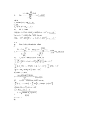 80
                     3.3 − 0.4 +        ⋅ ( 0.4 )
(i)          VIt =                   40           ⇒ VIt = 1.44 V
                                    80
                                 1+
                                    40
PMOS:
VOt = 1.44 − ( −0.4 ) ⇒ VOt = 1.84 V
NMOS:
VOt = 1.44 − 0.4 ⇒ VOt = 1.04 V
(iii)        For vO = 0.4 V

                             ⎦ ( )[
      ⎡                      ⎤ = 40 3.3 − vI − 0.4]2 ⇒ vI = 1.62 V
(80 ) ⎣ 2 ( vI − 0.4 )( 0.4 ) − ( 0.4 )
                                            2



For vO = 2.9 V : NMOS: Sat, PMOS: Non-sat
(80 ) [vI − 0.4]         = ( 40 ) ⎡ 2 ( 3.3 − vI − 0.4 )( 0.4 ) − ( 0.4 ) ⎤ ⇒ vI = 1.18 V
                     2                                                   2
                                  ⎣                                        ⎦

16.34
(a)          From Eq. (16.43), switching voltage
(i)

         VDD + VTP +
                             Kn
                                ⋅ VTN                       2 ( 4)
                             Kp             3.3 + ( −0.4 ) +       ( 0.4 ) 3.2266
vI t =                                  =                    12           =        ⇒ vIt = 1.776 V
                   Kn                                   2 ( 4)              1.8165
                1+                                   1+
                   Kp                                    12
(ii)         v0 = 3.1 V , PMOS, non-sat; NMOS, sat
   ′
⎛ kp ⎞⎛ W ⎞                                       ′
                                              ⎛ kn ⎞ ⎛ W ⎞
⎜ ⎟ ⎜ ⎟ ⎣ 2 (VSG + VTP ) VSD − VSD ⎦ = ⎜ ⎟ ⎜ ⎟ (VGS − VTN )
                                                                       2
             ⎡                         2
                                         ⎤
⎝ 2 ⎠⎝ L ⎠p                                   ⎝  2 ⎠ ⎝ L ⎠n
⎛ 40 ⎞                                                          ⎛ 80 ⎞
⎜ ⎟ (12 ) ⎡ 2 ( 3.3 − vI − 0.4 )( 3.3 − 3.1) − ( 3.3 − 3.1) ⎤ = ⎜ ⎟ ( 4 ) [ vI − 0.4]
                                                           2                         2

⎝ 2 ⎠      ⎣                                                 ⎦ ⎝ 2⎠
12 [1.16 − 0.4vI − 0.04] = 8 ⎣ vI2 − 0.8vI + 0.16 ⎤
                             ⎡                    ⎦
8vI2 − 1.6vI − 12.16 = 0
         1.6 ± 2.56 + 4 ( 8 ) (12.16 )
vI =                                            ⇒ vI = 1.337 V
                         2 (8)
(iii)        v0 = 0.2 V PMOS: sat, NMOS, non-sat.
⎛ 40 ⎞                       ⎛ 80 ⎞
⎜ ⎟ (12 ) [3.3 − vI − 0.4] = ⎜ ⎟ ( 4 ) ⎡ 2 ( vI − 0.4 )( 0.2 ) − ( 0.2 ) ⎤
                          2                                             2

⎝ 2 ⎠                        ⎝ 2⎠      ⎣                                  ⎦
12 ⎡8.41 − 5.8vI + vI2 ⎤ = 8 [ 0.4vI − 0.2]
   ⎣                   ⎦
12vI2 − 72.8vI + 102.52 = 0
         72.8 ± 5299.84 − 4 (12 )(102.52 )
vI =
                             2 (12 )
vI = 2.222 V
(b)
 