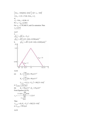 ⎡ 2 ( vI 2 − 0.8 )( 0.6 ) − ( 0.6 )2 ⎤ = [5 − vI 2 − 0.8]2
⎣                                    ⎦
1.2vI 2 − 1.32 = 17.64 − 8.4vI 2 + vI22
or
vI22 − 9.6vI 2 + 18.96 = 0
So vI 2 = v01 = 2.78 V
For v01 = 2.78, both N1 and P in saturation. Then
                             1

vI = 2.5 V

16.37
a.
   iPeak = K n ( vI − VTN )
     iPeak = 0.1 ⋅ ( 2.5 − 0.8 ) = 0.538 ( mA )
                                                   1/ 2



               iPeak = 0.1 ⋅ (1.65 − 0.8 ) = 0.269 ( mA )
                                                                    1/ 2
b.




16.38
                   ⎛ 50 ⎞
(a)          K n = ⎜ ⎟ ( 2 ) = 50 μ A / V 2
                   ⎝ 2⎠
                   ⎛ 25 ⎞
             K p = ⎜ ⎟ ( 4 ) = 50 μ A / V 2
                   ⎝ 2 ⎠
             I D , peak = K n ( v1 − VTN ) = 50 ( 2.5 − 0.8 )
                                        2                       2


or I D , peak = 144.5 μ A
(b)          K n = 50 μ A / V 2 , K p = 25 μ A/V 2
From Equation (16.55),
                50
      5 − 0.8 +    (0.8)
vIt =           25       = 2.21 V
                50
            1+
                25
Then
I D , peak = K n (VIt − VTN ) 2 = 50 ( 2.21 − 0.8 )
                                                      2


or I D , peak = 99.4 μ A

16.39
 