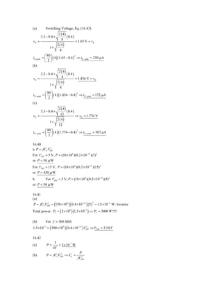 (a)      Switching Voltage, Eq. (16.43)
                     2 ( 4)
      3.3 − 0.4 +           ( 0.4 )
 vIt =                  8            = 1.65 V = vIt
                    2 ( 4)
               1+
                      8
           ⎛ 80 ⎞
iD, peak = ⎜ ⎟ ( 4 )(1.65 − 0.4 ) ⇒ iD , peak = 250 μA
                                    2

           ⎝ 2⎠
(b)
                      2 ( 4)
      3.3 − 0.4 +            ( 0.4 )
 vIt =                  4            = 1.436 V = vIt
                    2 ( 4)
               1+
                       4
            ⎛ 80 ⎞
iD , peak = ⎜ ⎟ ( 4 )(1.436 − 0.4 ) ⇒ iD , peak = 172 μA
                                      2

            ⎝ 2⎠
(c)
                      2 ( 4)
      3.3 − 0.4 +            ( 0.4 )
vIt =                  12            ⇒ vIt = 1.776 V
                    2 ( 4)
               1+
                     12
            ⎛ 80 ⎞
iD , peak = ⎜ ⎟ ( 4 )(1.776 − 0.4 ) ⇒ iD , peak = 303 μA
                                     2

            ⎝ 2⎠

16.40
           2
a. P = fCLVDD
For VDD = 5 V, P = (10 × 106 )(0.2 ×10−12 )(5) 2
or P = 50 μ W
For VDD = 15 V, P = (10 × 106 )(0.2 × 10−12 )(15) 2
or P = 450 μ W
b.      For VDD = 5 V, P = (10 × 106 )(0.2 ×10−12 )(5) 2
or P = 50 μ W

16.41
(a)
P = fCLVDD = (150 × 106 )( 0.4 ×10−12 ) ( 5 ) = 1.5 × 10 −3 W / inverter
        2                                    2



Total power: PT = ( 2 × 106 )(1.5 × 10−3 ) ⇒ PT = 3000 W !!!!

(b)      For f = 300 MHz
1.5 ×10 = ( 300 ×106 )( 0.4 × 10−12 ) VDD ⇒ VDD = 3.54 V
        −3                             2




16.42
                   3
(a)          P=      7
                       = 3 × 10−7 W
                  10
                                       P
(b)          P = fCLVDD ⇒ CL =
                     2
                                        2
                                      fVDD
 