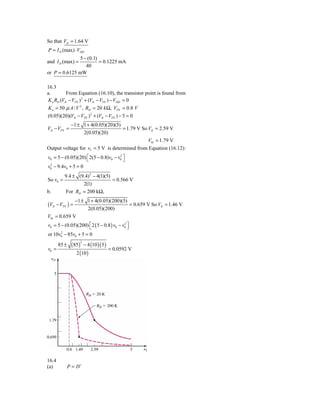 So that VIt = 1.64 V
P = I D (max) ⋅ VDD
               5 − (0.1)
and I D (max) =          = 0.1225 mA
                  40
or P = 0.6125 mW

16.3
a.        From Equation (16.10), the transistor point is found from
K n RD (VIt − VTN ) 2 + (VIt − VTN ) − VDD = 0
K n = 50 μ A / V 2 , RD = 20 k Ω, VTN = 0.8 V
(0.05)(20)(VIt − VTN ) 2 + (VIt − VTN ) − 5 = 0
           −1 ± 1 + 4(0.05)(20)(5)
VIt − VTN =                         = 1.79 V So VIt = 2.59 V
                 2(0.05)(20)
                                                V0t = 1.79 V
Output voltage for vI = 5 V is determined from Equation (16.12):
v0 = 5 − (0.05)(20) ⎡ 2(5 − 0.8)v0 − v0 ⎤
                    ⎣
                                      2
                                        ⎦
 2
v0 − 9.4v0 + 5 = 0
          9.4 ± (9.4) 2 − 4(1)(5)
So v0 =                           = 0.566 V
                  2(1)
b.        For RD = 200 kΩ,
             −1 ± 1 + 4(0.05)(200)(5)
(VIt − VTN ) =                        = 0.659 V So VIt = 1.46 V
                  2(0.05)(200)
V0t = 0.659 V
v0 = 5 − (0.05)(200) ⎡ 2 ( 5 − 0.8 ) v0 − v0 ⎤
                     ⎣
                                           2
                                             ⎦
      2
or 10v0 − 85v0 + 5 = 0

               (85 ) − 4 (10 )( 5 )
                   2
       85 ±
v0 =                                = 0.0592 V
                 2 (10 )




16.4
(a)           P = IV
 