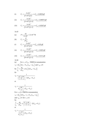 3 × 10−7
(i)            CL =                          ⇒ CL = 0.0024 pF
                       ( 5 ×10 ) ( 5)
                                6        2



                             3 × 10−7
(ii)           CL =                              ⇒ CL = 0.00551pF
                       ( 5 ×10 ) ( 3.3)
                                6            2



                            3 × 10−7
(iii)          CL =                              ⇒ CL = 0.0267 pF
                       ( 5 ×10 ) (1.5)
                                6            2




16.43
                     10
(a)            P=          = 2 × 10−6 W
                   5 × 106
                       P
(b)            CL =     2
                     fVDD
                            2 × 10−6
(i)            CL =                          ⇒ CL = 0.01 pF
                       (8 ×10 ) ( 5)
                                6        2



                             2 × 10−6
(ii)           CL =                              ⇒ CL = 0.023 pF
                       (8 ×10 ) ( 3.3)
                                6            2



                            2 × 10−6
(iii)          CL =                              ⇒ CL = 0.111 pF
                       (8 ×10 ) (1.5)
                                6            2


16.44
(a)            For vI ≅ VDD , NMOS in nonsaturation
iD = K n ⎡ 2 ( vI − VTN ) vDS − vDS ⎤ and vDS ≅ 0
         ⎣
                                 2
                                    ⎦
         1  di
So         = D ≅ K n ⎡ 2 (VDD − VTN ) ⎤
                     ⎣                ⎦
        rds dvDS
Or
                      1
rds =
            ′
         ⎛ kn ⎞ ⎛ W ⎞
         ⎜ 2 ⎟ ⎜ L ⎟ ⋅ 2 (VDD − VTN )
         ⎝ ⎠ ⎝ ⎠n
or

                        1
rds =
       ′⎛         ⎞
          W
     kn ⎜         ⎟ ⋅ (VDD − VTN )
        ⎝L        ⎠n
For vI ≅ 0,       PMOS in nonsaturation
iD = K p ⎡ 2 (VDD − vI + VTP ) vSD − vSD ⎤
         ⎣
                                      2
                                         ⎦
and vSD ≅ 0 for vI ≅ 0.
So
  1   di     ⎛ k′ ⎞⎛ W ⎞
    = D ≅ ⎜ ⎟ ⎜ ⎟ ⋅ 2 (VDD + VTP )
                p

 rsd dvSD ⎝ 2 ⎠ ⎝ L ⎠ p
or
                        1
rsd =
          1    ⎛W     ⎞
               ⎜
               ⎜ Lp   ⎟ ⋅ (VDD + VTP )
                      ⎟
          k′
           p   ⎝      ⎠
 