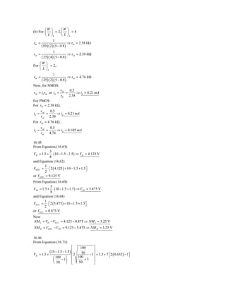 ⎛W ⎞     ⎛W ⎞
(b) For ⎜ ⎟ = 2, ⎜ ⎟ = 4
        ⎝ L ⎠n   ⎝ L ⎠p
                   1
rds =                          ⇒ rds = 2.38 k Ω
        ( 50 )( 2 )( 5 − 0.8 )
                  1
rsd =                            ⇒ rsd = 2.38 k Ω
        ( 25 )( 4 )( 5 − 0.8 )
    ⎛W ⎞
For ⎜ ⎟ = 2,.
    ⎝ L ⎠p
                   1
rsd =                          ⇒ rsd = 4.76 k Ω
        ( 25 )( 2 )( 5 − 0.8 )
Now, for NMOS:
                        vds   0.5
vds = id rds or id =        =     ⇒ id = 0.21 mA
                        rds 2.38
For PMOS:
For rsd = 2.38 k Ω,
        vsd   0.5
id =        =     ⇒ id = 0.21 mA
        rsd 2.38
For rsd = 4.76 k Ω ,
        vsd   0.5
id =        =     ⇒ id = 0.105 mA
        rsd 4.76

16.45
From Equation (16.63)
            3
VIL = 1.5 + ⋅ (10 − 1.5 − 1.5 ) ⇒ VIL = 4.125 V
            8
and Equation (16.62)
         1
V0 HU = ⋅ ⎡ 2 ( 4.125 ) + 10 − 1.5 + 1.5⎤
         2 ⎣                            ⎦
or V0 HU = 9.125 V
From Equation (16.69)
             5
VIH = 1.5 + ⋅ (10 − 1.5 − 1.5 ) ⇒ VIH = 5.875 V
             8
and Equation (16.68)
         1
V0 LU = ⋅ ⎡ 2 ( 5.875 ) − 10 − 1.5 + 1.5⎤
         2 ⎣                            ⎦
or V0 LU = 0.875 V
Now
NM L = VIL − V0 LU = 4.125 − 0.875 ⇒ NM L = 3.25 V
NM H = V0 HU − VTH = 9.125 − 5.875 ⇒ NM H = 3.25 V

16.46
From Equation (16.71)
                                   ⎡    100     ⎤
               (10 − 1.5 − 1.5 ) ⎢
                                 ⎢
                                                ⎥
                                         50 − 1 ⎥ = 1.5 + 7 ⎡ 2 ( 0.632 ) − 1⎤
VIL = 1.5 +                          2                      ⎣                ⎦
                  ⎛ 100 ⎞
                       − 1⎟        ⎢ 100 + 3 ⎥
                  ⎜                ⎢   50       ⎥
                  ⎝ 50    ⎠        ⎣            ⎦
 