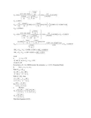 ⎡    2 ( 4)    ⎤
                                ⎢
            ( 3.3 − 0.4 − 0.4 ) ⎢              ⎥
                                      12                    2.5
VIL = 0.4 +                       2         − 1⎥ = 0.4 +           ⎡( −0.147 ) ⎤
              ⎛ ( 2 )( 4 ) ⎞    ⎢ 2 ( 4)
                                          +3 ⎥
                                               ⎥         ( −0.333) ⎣           ⎦
              ⎜           − 1⎟ ⎢
              ⎝ 12           ⎠ ⎣    12         ⎦
VIL = 1.505 V
         1 ⎧⎛ ( 2 )( 4 ) ⎞
           ⎪                                ⎛ 2 ( 4) ⎞               ⎫
                                                                     ⎪ 1
VOHu =     ⎨⎜1 +         ⎟ (1.505 ) + 3.3 − ⎜        ⎟ ( 0.4 ) + 0.4 ⎬ = {2.5083 + 3.3 − 0.2667 + 0.4}
         2 ⎪⎝
           ⎩     12 ⎠                       ⎝ 12 ⎠                   ⎪ 2
                                                                     ⎭
VOHu = 2.9708 V
                                ⎡     ⎛ 2 ( 4) ⎞         ⎤
                                ⎢ 2⎜            ⎟        ⎥
            ( 3.3 − 0.4 − 0.4 ) ⎢ ⎝ 12 ⎠                               2.5
VIH = 0.4 +                                           − 1⎥ = 0.4 +            [ −0.2302] ⇒ VIH = 2.1282 V
               ⎛ 2 ( 4) ⎞       ⎢                        ⎥          ( −0.333)
                       − 1⎟ ⎢ 3
                                     ( 2 )( 4 ) + 1 ⎥
               ⎜
               ⎝ 12       ⎠ ⎢   ⎣       12               ⎥
                                                         ⎦
                  ⎛ 2 ( 4) ⎞            ⎛ 2 ( 4) ⎞
       ( 2.1282 ) ⎜1 +       ⎟ − 3.3 − ⎜          ⎟ ( 0.4 ) + 0.4
                  ⎝     12 ⎠            ⎝ 12 ⎠                       3.547 − 3.3 − 0.2667 + 0.4
VOLu =                                                            =                             ⇒ VOLu = 0.2853 V
                              ⎛ 2 ( 4) ⎞                                        1.333
                            2⎜         ⎟
                              ⎝ 12 ⎠
NM H = VOHu − VIH = 2.9708 − 2.1282 ⇒ NM H = 0.8426 V
NM L = VIL − VOLu = 1.505 − 0.2853 ⇒ NM L = 1.22 V

16.48
a.       v A = vB = 5 V
 N1 and N 2 on, so vDS1 ≈ vDS 2 ≈ 0 V
P and P2 off
  1

So we have a P3 − N 3 CMOS inverter. By symmetry, vC = 2.5 V (Transition Point).
b.      For v A = vB = vC ≡ vI
Want K n ,eff = K p ,eff
 ′
kn ⎛ W ⎞     k ′ ⎛ 3W ⎞
   ⋅⎜ ⎟ = P ⋅⎜        ⎟
2 ⎝ 3L ⎠ n 2 ⎝ L ⎠ P
      ′      ′
With kn = 2k P , then
2 1 ⎛W ⎞    1 ⎛W ⎞
  ⋅ ⋅⎜ ⎟ = ⋅3⋅⎜ ⎟
2 3 ⎝ L ⎠n 2 ⎝ L ⎠ P
   ⎛W ⎞   9 ⎛W ⎞
Or ⎜ ⎟ = ⋅ ⎜ ⎟
   ⎝ L ⎠n 2 ⎝ L ⎠ P
c.       We have
     ⎛ k ′ ⎞ ⎛ W ⎞ ⎛ 2k ′ ⎞ ⎛ 9 ⎞ ⎛ W ⎞
Kn = ⎜ n ⎟ ⎜ ⎟ = ⎜
                        p
                          ⎟⎜ ⎟⎜ ⎟
     ⎝ 2 ⎠ ⎝ L ⎠n ⎝ 2 ⎠ ⎝ 2 ⎠ ⎝ L ⎠ p
     ⎛ k′ ⎞⎛ W ⎞
Kp = ⎜ ⎟⎜ ⎟
         p

     ⎝ 2 ⎠⎝ L ⎠p
Then from Equation (16.55)
 