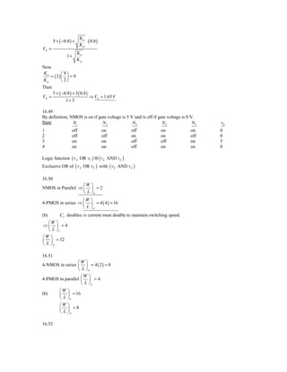 Kn
        5 + ( −0.8 ) +        ⋅ ( 0.8 )
                           Kp
VIt =
                         Kn
                 1+
                         Kp
Now
Kn        ⎛9⎞
   = ( 2) ⎜ ⎟ = 9
Kp        ⎝ 2⎠
Then
        5 + ( −0.8 ) + 3 ( 0.8 )
VIt =                              ⇒ VIt = 1.65 V
                1+ 3

16.49
By definition, NMOS is on if gate voltage is 5 V and is off if gate voltage is 0 V.
State           N1             N2               N3               N4               N5   v0
1                    off                  on        off         on              on     0
2                    off                  off       on          on              off    0
3                    on                   on        off         off             on     5
4                    on                   on        off         on              on     0

Logic function ( v X OR vY ) ⊗ ( v X AND vZ )
Exclusive OR of ( vX OR vY ) with ( vX AND vZ )

16.50
                   ⎛W ⎞
NMOS in Parallel ⇒ ⎜ ⎟ = 2
                   ⎝ L ⎠n
                   ⎛W ⎞
4-PMOS in series ⇒ ⎜ ⎟ = 4 ( 4 ) = 16
                   ⎝ L ⎠p
(b)         CL doubles ⇒ current must double to maintain switching speed.
   ⎛W ⎞
⇒⎜ ⎟ =4
   ⎝ L ⎠n
⎛W ⎞
⎜ ⎟ = 32
⎝ L ⎠p

16.51
                 ⎛W ⎞
4-NMOS in series ⎜ ⎟ = 4 ( 2 ) = 8
                 ⎝ L ⎠n
                   ⎛W ⎞
4-PMOS in parallel ⎜ ⎟ = 4
                   ⎝ L ⎠p
            ⎛W    ⎞
(b)         ⎜     ⎟ = 16
            ⎝L    ⎠n
            ⎛W    ⎞
            ⎜     ⎟ =8
            ⎝L    ⎠p

16.52
 