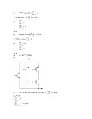 ⎛W ⎞
(a)   NMOS in parallel ⇒ ⎜ ⎟ = 2
                          ⎝ L ⎠n
                   ⎛W ⎞
3-PMOS in series ⇒ ⎜ ⎟ = 3 ( 4 ) = 12
                   ⎝ L ⎠P
             ⎛W    ⎞
(b)          ⎜     ⎟ =4
             ⎝L    ⎠n
             ⎛W    ⎞
             ⎜     ⎟ = 24
             ⎝L    ⎠p

16.53
                          ⎛W ⎞
(a)   3-NMOS in series ⎜ ⎟ = 3 ( 2 ) = 6
                          ⎝ L ⎠n
                   ⎛W ⎞
3-PMOS in parallel ⎜ ⎟ = 4
                   ⎝ L ⎠p
             ⎛W    ⎞
(b)          ⎜     ⎟ = 12
             ⎝L    ⎠n
             ⎛W    ⎞
             ⎜     ⎟ =8
             ⎝L    ⎠p

16.54
(a)          Y = A( B + C )( D + E )
(b)




                                                    ⎛W ⎞
(c)       For NMOS in pull down mode, 3 in series ⇒ ⎜ ⎟ = 3 ( 2 ) = 6
                                                    ⎝ L ⎠n
For PMOS
⎛W ⎞
⎜ ⎟ =4
⎝ L ⎠P, A
⎛W ⎞
⎜ ⎟                    = 2 ( 4) = 8
⎝ L ⎠ P , B ,C , D , E
 