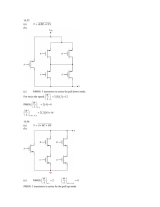 16.55
(a)          Y = A( BD + CE )
(b)




(c)      NMOS: 3 transistors in series for pull down mode.
                     ⎛W ⎞
For twice the speed: ⎜ ⎟ = 2 ( 3)( 2 ) = 12
                     ⎝ L ⎠n
        ⎛W ⎞
PMOS: ⎜ ⎟ = 2 ( 4 ) = 8
        ⎝ L ⎠P, A
⎛W ⎞
⎜ ⎟                    = 2 ( 2 )( 4 ) = 16
⎝ L ⎠ P , B ,C , D , E

16.56
(a)          Y = A + BC + DE
(b)




                ⎛W ⎞                 ⎛W ⎞
(c)    NMOS: ⎜ ⎟ = 2                 ⎜ ⎟                    =4
                ⎝ L ⎠n, A            ⎝ L ⎠ n , B ,C , D , E
PMOS: 3 transistors in series for the pull-up mode
 