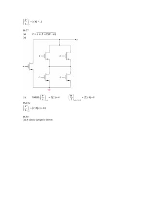 ⎛W ⎞
⎜ ⎟ = 3 ( 4 ) = 12
⎝ L ⎠p

16.57
(a)      Y = A + ( B + D)(C + E )
(b)




               ⎛W ⎞                 ⎛W ⎞
(c)      NMOS: ⎜ ⎟ = 2 ( 2 ) = 4    ⎜ ⎟                    = ( 2 )( 4 ) = 8
               ⎝ L ⎠n, A            ⎝ L ⎠ n , B ,C , D , E
PMOS:
⎛W ⎞
⎜ ⎟ = ( 2 ) 3 ( 4 ) = 24
⎝ L ⎠p

16.58
(a) A classic design is shown:
 