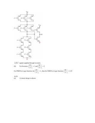 A, B, C signals supplied through inverters.
                        ⎛W ⎞           ⎛W ⎞
(b)      For Inverters, ⎜ ⎟ = 1 and ⎜ ⎟ = 2
                        ⎝ L ⎠n         ⎝ L ⎠p
                                ⎛W ⎞                                       ⎛W ⎞
For PMOS in Logic function, let ⎜ ⎟ = 1 , then for NMOS in Logic function, ⎜ ⎟ = 2.25
                                ⎝ L ⎠p                                     ⎝ L ⎠n

16.59
(a)     A classic design is shown:
 