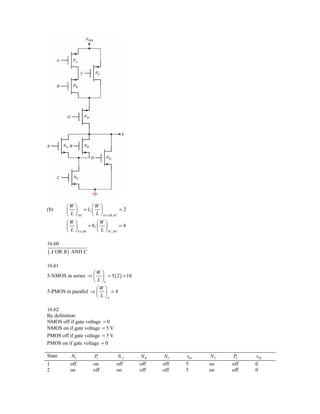 ⎛W ⎞     ⎛W ⎞
(b)     ⎜ ⎟ = 1, ⎜ ⎟               =2
        ⎝ L ⎠ ND ⎝ L ⎠ NA, NB , NC
        ⎛W ⎞              ⎛W ⎞
        ⎜ ⎟          = 8, ⎜ ⎟           =4
        ⎝ L ⎠ PA, PB      ⎝ L ⎠ PC , PD

16.60
( A OR B )   AND C

16.61
                    ⎛W ⎞
5-NMOS in series ⇒ ⎜ ⎟ = 5 ( 2 ) = 10
                    ⎝ L ⎠n
                     ⎛W ⎞
5-PMOS in parallel ⇒ ⎜ ⎟ = 4
                     ⎝ L ⎠p

16.62
By definition:
NMOS off if gate voltage = 0
NMOS on if gate voltage = 5 V
PMOS off if gate voltage = 5 V
PMOS on if gate voltage = 0

State        N1        P1           NA       NB    NC    v01   N2   P2    v02
1            off       on           off      off   off   5     on   off   0
2            on        off          on       off   off   5     on   off   0
 