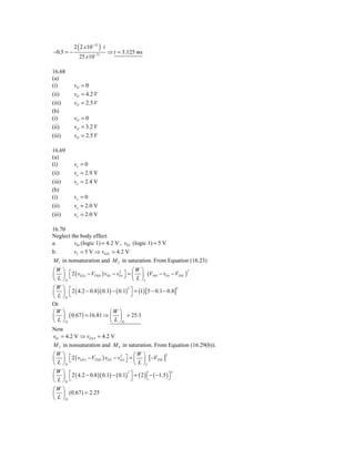 2 ( 2 x 10−12 ) ⋅ t
−0.5 = −                         ⇒ t = 3.125 ms
              25 x 10−15

16.68
(a)
(i)        vO = 0
(ii)       vO = 4.2 V
(iii)      vO = 2.5 V
(b)
(i)        vO = 0
(ii)       vO = 3.2 V
(iii)      vO = 2.5 V

16.69
(a)
(i)        vo = 0
(ii)       vo = 2.9 V
(iii)      vo = 2.4 V
(b)
(i)        vo = 0
(ii)       vo = 2.0 V
(iii)      vo = 2.0 V

16.70
Neglect the body effect.
a.       v01 (logic 1) = 4.2 V , v02 (logic 1) = 5 V
b.       vI = 5 V ⇒ vGS 1 = 4.2 V
M 1 in nonsaturation and M 2 in saturation. From Equation (16.23)
⎛W   ⎞                                    ⎛W ⎞
     ⎟ ⎡ 2 ( vGS 1 − VTND ) vO1 − vO1 ⎤ = ⎜ ⎟ (VDD − vO1 − VTNL )
                                   2                              2
⎜       ⎣                             ⎦
⎝L   ⎠D                                   ⎝ L ⎠L
⎛W   ⎞ ⎡
     ⎟ ⎣ 2 ( 4.2 − 0.8 )( 0.1) − ( 0.1) ⎤ = (1) [5 − 0.1 − 0.8]
                                       2                       2
⎜                                        ⎦
⎝L   ⎠D
Or
⎛W   ⎞                    ⎛W ⎞
⎜    ⎟ ( 0.67 ) = 16.81 ⇒ ⎜ ⎟ = 25.1
⎝L   ⎠D                   ⎝ L ⎠D
Now
v01 = 4.2 V ⇒ vGS 3 = 4.2 V
M 3 in nonsaturation and M 4 in saturation. From Equation (16.29(b)).
⎛W   ⎞                                      ⎛W ⎞
     ⎟ ⎡ 2 ( vGS 3 − VTND ) vO 2 − vO 2 ⎤ = ⎜ ⎟ [ −VTNL ]
                                    2                    2
⎜       ⎣                               ⎦
⎝L   ⎠D                                     ⎝ L ⎠L
⎛W   ⎞
     ⎟ ⎡ 2 ( 4.2 − 0.8 )( 0.1) − ( 0.1) ⎤ = ( 2 ) ⎡ − ( −1.5 ) ⎤
                                       2                         2
⎜       ⎣                                ⎦        ⎣            ⎦
⎝L   ⎠D
⎛W ⎞
⎜ ⎟ (0.67) = 2.25
⎝ L ⎠D
 