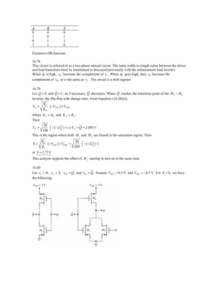 A         B            Y
0         0            0
1         0            1
0         1            1
1         1            0

Exclusive-OR function.

16.78
This circuit is referred to as a two-phase ratioed circuit. The same width-to-length ratios between the driver
and load transistors must be maintained as discussed previously with the enhancement load inverter.
When φ1 is high, v01 becomes the complement of vI . When φ2 goes high, then v0 becomes the
complement of v01 or is the same as vI . The circuit is a shift register.

16.79
Let Q = 0 and Q = 1 ; as S increases, Q decreases. When Q reaches the transition point of the M 5 − M 6
inverter, the flip-flop with change state. From Equation (16.28(b)),
        KL
VIt =       ⋅ ( −VTNL ) + VTND
        KD
where K L = K 6 and K D = K 5 .
Then
         30
VIt =        ⋅ ⎡ − ( −2 ) ⎤ + 1 ⇒ VIt = Q = 2.095 V
        100 ⎣             ⎦
This is the region where both M 1 and M 3 are biased in the saturation region. Then
      K3                        30
S=       ⋅ ( −VTNL ) + VTND =      ⋅ ⎡ − ( −2 ) ⎤ + 1
      K1                        200 ⎣           ⎦

or S = 1.77 V
This analysis neglects the effect of M 2 starting to turn on at the same time.

16.80
Let vY = R, v X = S , v02 = Q, and v01 = Q. Assume VThN = 0.5 V and VThP = −0.5 V. For S = 0, we have
the following:
 