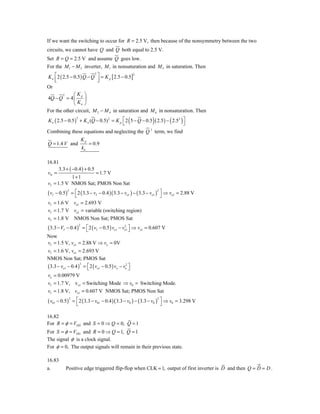 If we want the switching to occur for R = 2.5 V, then because of the nonsymmetry between the two
circuits, we cannot have Q and Q both equal to 2.5 V.
Set R = Q = 2.5 V and assume Q goes low.
For the M 1 − M 5 inverter, M 1 in nonsaturation and M 5 in saturation. Then
K n ⎡ 2 ( 2.5 − 0.5 ) Q − Q ⎤ = K p [ 2.5 − 0.5]
                           2                    2
    ⎢
    ⎣                        ⎥
                             ⎦
Or
          2     ⎛ Kp ⎞
4Q − Q = 4 ⎜           ⎟
                ⎝ Kn ⎠
For the other circuit, M 2 − M 4 in saturation and M 6 in nonsaturation. Then
                 2
                                          ⎣        (            )
K n ( 2.5 − 0.5 ) + K n (Q − 0.5) 2 = K p ⎡ 2 5 − Q − 0.5 ( 2.5 ) − ( 2.52 ) ⎤
                                                                             ⎦
Combining these equations and neglecting the Q 3 term, we find
                          Kp
Q = 1.4 V and                  = 0.9
                          kn

16.81
      3.3 + ( −0.4 ) + 0.5
vIt =                      = 1.7 V
              1+1
vI = 1.5 V NMOS Sat; PMOS Non Sat
          = ⎡ 2 ( 3.3 − vI − 0.4 )( 3.3 − vo1 ) − ( 3.3 − vo1 ) ⎤ ⇒ vo1 = 2.88 V
( vI − 0.5)
              2                                                2
            ⎣                                                    ⎦
vI = 1.6 V vo1 = 2.693 V
vI = 1.7 V vo1 = variable (switching region)
vI = 1.8 V          NMOS Non Sat; PMOS Sat
( 3.3 − VI − 0.4 )        = ⎡ 2 ( vI − 0.5 ) vo1 − vo1 ⎤ ⇒ vo1 = 0.607 V
                      2                             2
                            ⎣                          ⎦
Now
vI = 1.5 V, vo1 = 2.88 V ⇒ vo ≈ 0V
vI = 1.6 V, vo1 = 2.693 V
NMOS Non Sat; PMOS Sat
( 3.3 − vo1 − 0.4 ) = ⎡ 2 ( vo1 − 0.5 ) vo − vo2 ⎤
                   2
                      ⎣                          ⎦
vo = 0.00979 V
vI = 1.7 V, v o1 = Switching Mode ⇒ v0 = Switching Mode.
vI = 1.8 V, vo1 = 0.607 V NMOS Sat; PMOS Non Sat
( v01 − 0.5)       = ⎡ 2 ( 3.3 − v01 − 0.4 )( 3.3 − v0 ) − ( 3.3 − v0 ) ⎤ ⇒ v0 = 3.298 V
               2                                                       2
                     ⎣                                                   ⎦

16.82
For R = φ = VDD and S = 0 ⇒ Q = 0, Q = 1
For S = φ = VDD and R = 0 ⇒ Q = 1, Q = 1
The signal φ is a clock signal.
For φ = 0, The output signals will remain in their previous state.

16.83
a.         Positive edge triggered flip-flop when CLK = 1, output of first inverter is D and then Q = D = D .
 