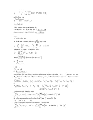 5 − 0.1 ⎛ 35 ⎞⎛ W     ⎞⎡
                                 ⎟ ⎣ 2 ( 5 − 0.7 )( 0.1) − ( 0.1) ⎤
                                                                 2
(a)               = ⎜ ⎟⎜
              1     ⎝ 2 ⎠⎝ L     ⎠                                 ⎦
    ⎛W   ⎞
or ⎜     ⎟ = 0.329
    ⎝L   ⎠
(b)        16 K ⇒ 16,384 cells
     2
iD ≅   = 2 μA
     1
Power per cell = (2 μ A)(2 V ) = 4 μW
Total Power = PT = (4 μW )(16,384) ⇒ PT = 65.5 mW
Standby current = (2 μ A)(16,384) ⇒ IT = 32.8 mA

16.91
16 K ⇒ 16,384 cells
                                  200
PT = 200 mW ⇒ Power per cell =         ⇒ 12.2 μW
                                16,384
      P    12.2             V     2.5
iD =     =      = 4.88 μ A ≅ DD =     ⇒ R = 0.512 M Ω
     VDD    2.5              R     R
If we want vO = 0.1 V for a logic 0, then
     ⎛ k′ ⎞⎛ W ⎞
iD = ⎜ n ⎟ ⎜ ⎟ ⎡ 2 (VDD − VTN ) vO − vO ⎤
                                      2

     ⎝ 2 ⎠⎝ L ⎠ ⎣                       ⎦

       ⎛ 35 ⎞ ⎛ W ⎞
4.88 = ⎜ ⎟ ⎜ ⎟ ⎡ 2 ( 2.5 − 0.7 )( 0.1) − ( 0.1) ⎤
                                               2

       ⎝ 2 ⎠⎝ L ⎠   ⎣                            ⎦
   ⎛W ⎞
So ⎜ ⎟ = 0.797
   ⎝L⎠

16.92
Q = 0, Q = 1
So D = Logic 1 = 5 V
A very short time after the row has been addressed, D remains charged at VDD = 5 V . Then M p 3, M A, and
 M N 1 begin to conduct and D decreases. In steady-state, all three transistors are biased in the nonsaturation
region. Then
 K p 3 ⎡ 2 (VSG 3 + VTP 3 ) VSD 3 − VSD 3 ⎤ = K nA ⎡ 2 (VGSA − VTNA ) VDSA − VDSA ⎤ = K n1 ⎡ 2 (VGS 1 − VTN 1 ) VDS 1 − VDS 1 ⎤
       ⎣
                                      2
                                          ⎦        ⎣
                                                                              2
                                                                                  ⎦        ⎣
                                                                                                                         2
                                                                                                                              ⎦
Or
K p 3 ⎡ 2 (VDD + VTP 3 )(VDD − D ) − (VDD − D ) ⎤ = K nA ⎡ 2 (VDD − Q − VTNA )( D − Q ) − ( D − Q ) ⎤
                                               2                                                   2
      ⎣                                          ⎦       ⎣                                           ⎦
                                                  = K n1 ⎡ 2 (VDD − VTN 1 ) Q − Q 2 ⎤ (1)
                                                         ⎣                          ⎦
Equating the first and third terms:
⎛ 20 ⎞ ⎡                                      ⎤ ⎛ 40 ⎞
⎜ ⎟ (1) ⎣ 2 ( 5 − 0.8 )( 5 − D ) − ( 5 − D ) ⎦ = ⎜ ⎟ ( 2 ) ⎣ 2 ( 5 − 0.8 ) Q − Q ⎦ (2)
                                            2
                                                           ⎡                    2
                                                                                  ⎤
⎝ 2 ⎠                                            ⎝ 2 ⎠
As a first approximation, neglect the ( 5 − D ) and Q 2 terms. We find
                                                      2


Q = 1.25 − 0.25 D              (3)
Then, equating the first and second terms of Equation (1):
⎛ 20 ⎞ ⎡                                         ⎛ 40 ⎞
⎜ ⎟ (1) ⎣ 2 ( 5 − 0.8 )( 5 − D ) − ( 5 − D ) ⎤ = ⎜ ⎟ (1) ⎡ 2 ( 5 − Q − 0.8 )( D − Q ) − ( D − Q ) ⎤
                                            2                                                    2

⎝ 2 ⎠                                         ⎦ ⎝ 2 ⎠ ⎣                                            ⎦
 