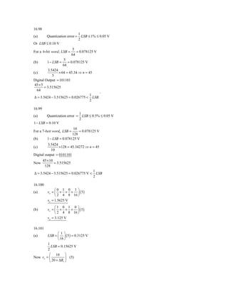 16.98
                                 1
(a)       Quantization error =     LSB ≤ 1% ≤ 0.05 V
                                 2
Or LSB ≤ 0.10 V
                             5
For a 6-bit word , LSB =        = 0.078125 V
                             64
                       5
(b)       1 − LSB =      = 0.078125 V
                      64
          3.5424
(c)              × 64 = 45.34 ⇒ n = 45
             5
Digital Output = 101101
45 × 5
       = 3.515625
  64
                                        .
                                     1
Δ = 3.5424 − 3.515625 = 0.026775 < LSB.
                                     2

16.99
                                 1
(a)       Quantization error =     LSB ≤ 0.5% ≤ 0.05 V
                                 2
1 − LSB = 0.10 V
                          10
For a 7-beit word, LSB =      = 0.078125 V
                          128
(b)       1 − LSB = 0.078125 V
          3.5424
(c)              ×128 = 45.34272 ⇒ n = 45
            10
Digital output = 0101101
        45 × 10
Now             = 3.515625
         128
                                          1
Δ = 3.5424 − 3.515625 = 0.026775 V <        LSB
                                          2

16.100
                ⎛0 1 0 1 ⎞
(a)        vo = ⎜ + + + ⎟ ( 5 )
                ⎝ 2 4 8 16 ⎠
           vo = 1.5625 V
                ⎛1 0 1 0 ⎞
(b)        vo = ⎜ + + + ⎟ ( 5 )
                ⎝ 2 4 8 16 ⎠
           vo = 3.125 V

16.101
               ⎛1⎞
(a)     LSB = ⎜ ⎟ ( 5 ) = 0.3125 V
               ⎝ 16 ⎠
        1
          LSB = 0.15625 V
        2
         ⎛ 10 ⎞
Now vo = ⎜           ⎟ (5)
         ⎝ 20 + ΔR1 ⎠
 