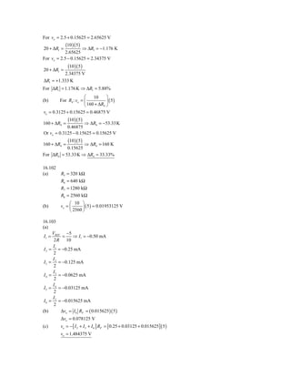 For vo = 2.5 + 0.15625 = 2.65625 V
             (10 )( 5)
20 + ΔR1 =          ⇒ ΔR1 = −1.176 K
            2.65625
For vo = 2.5 − 0.15625 = 2.34375 V
              (10 )( 5 )
20 + ΔR1 =
          2.34375 V
ΔR1 = +1.333 K
For ΔR1 = 1.176 K ⇒ ΔR1 = 5.88%
                       ⎛    10     ⎞
(b)      For R4 : vo = ⎜           ⎟ ( 5)
                       ⎝ 160 + ΔR4 ⎠
vo = 0.3125 + 0.15625 = 0.46875 V
              (10 )( 5 )
160 + ΔR4 =          ⇒ ΔR4 = −53.33K
            0.46875
Or vo = 0.3125 − 0.15625 = 0.15625 V
              (10 )( 5 )
160 + ΔR4 =        ⇒ ΔR4 = 160 K
           0.15625
For ΔR4 = 53.33K ⇒ ΔR4 = 33.33%

16.102
(a)       R5 = 320 kΩ
          R6 = 640 kΩ
          R7 = 1280 kΩ
          R8 = 2560 kΩ
               ⎛ 10 ⎞
(b)       vo = ⎜      ⎟ ( 5 ) = 0.01953125 V
               ⎝ 2560 ⎠

16.103
(a)
      V      −5
 I1 = REF =     ⇒ I1 = −0.50 mA
       2 R 10
       I
 I 2 = 1 = −0.25 mA
       2
      I2
 I 3 = = −0.125 mA
       2
       I3
 I 4 = = −0.0625 mA
       2
      I4
 I 5 = = −0.03125 mA
       2
       I
 I 6 = 5 = −0.015625 mA
       2
(b)       Δvo = I 6 RF = ( 0.015625 )( 5 )
          Δvo = 0.078125 V
(c)       vo = − [ I 2 + I 5 + I 6 ] RF = [ 0.25 + 0.03125 + 0.015625] ( 5 )
          vo = 1.484375 V
 