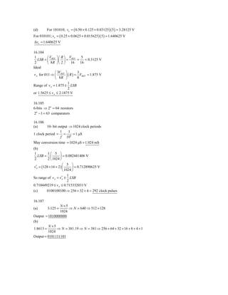 (d)      For 101010; vo = ( 0.50 + 0.125 + 0.03125 )( 5 ) = 3.28125 V
For 010101; vo = ( 0.25 + 0.0625 + 0.015625 )( 5 ) = 1.640625 V
Δvo = 1.640625 V

16.104
 1         ⎛V ⎞⎛ R ⎞ V           5
    LSB = ⎜ REF ⎟ ⎜ ⎟ = REF =      = 0.3125 V
 2         ⎝ 8 R ⎠ ⎝ 2 ⎠ 16     16
Ideal
                ⎛ 3V ⎞        3
 v A for 011 ⇒ ⎜ REF ⎟ ( R ) = VREF = 1.875 V
                ⎝  8R ⎠       8
                        1
Range of v A = 1.875 ± LSB
                        2
or 1.5625 ≤ vA ≤ 2.1875 V

16.105
6-bits ⇒ 26 = 64 resistors
26 − 1 = 63 comparators

16.106
(a)      10- bit output ⇒ 1024 clock periods
                  1     1
1 clock period = = 6 = 1 μS
                  f 10
May conversion time = 1024 μS = 1.024 mS
(b)
 1        1⎛ 5 ⎞
   LSB = ⎜          ⎟ = 0.002441406 V
 2        2 ⎝ 1024 ⎠
                      ⎛ 5 ⎞
 v′ = (128 + 16 + 2 ) ⎜
  A                          ⎟ = 0.712890625 V
                      ⎝ 1024 ⎠
                          1
So range of v A = v′ ± LSB
                     A
                          2
0.710449219 ≤ v A ≤ 0.715332031 V
(c)      0100100100 ⇒ 256 + 32 + 4 = 292 clock pulses

16.107
                N ×5
(a)      3.125 =     ⇒ N = 640 ⇒ 512 + 128
                1024
Output = 1010000000
(b)
         N ×5
1.8613 =      ⇒ N = 381.19 ⇒ N = 381 ⇒ 256 + 64 + 32 + 16 + 8 + 4 + 1
         1024
Output = 0101111101
 