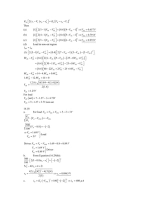 K D ⎡ 2 ( vI − VT ) vO − vO ⎤ = K L [VB − vO − VT ]
                          2                                2
    ⎣                       ⎦
Then
            (1) ⎡ 2 ( 3 − 1)VOL − VOL ⎤ = ( 0.4 ) [ 4 − VOL − 1]
                                                                 2
(a)             ⎣
                                    2
                                      ⎦                                ⇒ VOL = 0.657 V

            (1) ⎣ 2 ( 4 − 1)VOL − V         ⎦ = ( 0.4 ) [5 − VOL − 1] ⇒ VOL = 0.791 V
                                                                   2
(b)             ⎡                       2
                                       OL
                                            ⎤

            (1) ⎡ 2 ( 5 − 1)VOL − VOL ⎤ = ( 0.4 ) [6 − VOL − 1]
                                                                 2
(c)             ⎣
                                    2
                                      ⎦                                ⇒ VOL = 0.935 V
(d)       Load in non-sat region
iDD = iOL
(1) ⎡ 2 ( 5 − 1) VOL − VOL ⎤ = ( 0.4 ) ⎡ 2 ( 7 − VOL − 1)( 5 − VOL ) − ( 5 − VOL ) ⎤
                         2                                                        2
    ⎣                      ⎦           ⎣                                            ⎦
8VOL − VOL = ( 0.4 ) ⎡ 2 ( 6 − VOL )( 5 − VOL ) − ( 25 − 10VOL + VOL ) ⎤
         2
                     ⎣
                                                                   2
                                                                       ⎦
               = ( 0.4 ) ⎡ 2 ( 30 − 11VOL + VOL ) − 25 + 10VOL − VOL ⎤
                         ⎣
                                              2                    2
                                                                     ⎦
               = ( 0.4 ) ⎡60 − 22VOL + 2VOL − 25 + 10VOL − VOL ⎤
                         ⎣
                                          2                  2
                                                               ⎦
         2                      2
8VOL − VOL = 14 − 4.8VOL + 0.4VOL
     2
1.4VOL − 12.8VOL + 14 = 0
         12.8 ± 163.84 − 4 (1.4 )(14 )
VOL =
                        2 (1.4 )
VOL = 1.27V
For load
VDS ( sat ) = 7 − 1.27 − 1 = 4.73V
VDS = 5 − 1.27 = 3.73 non-sat

16.10
a.          For load VOt = VDD + VTNL = 5 − 2 = 3 V
     KD
        ⋅ (VIt − VTND ) = −VTNL
     KL
 500
      (VIt − 0.8 ) = − ( −2 )
 100
⇒ VIt = 1.69 V ⎫
                ⎬ Load
  VOt = 3 V ⎭

Driver: VOt = VIt − VTND = 1.69 − 0.8 = 0.89 V
           VIt = 1.69 V ⎫
                        ⎬ Driver
           V0t = 0.89 V ⎭
b.          From Equation (16.29(b)):
500                                         2
     ⋅ ⎣ 2(5 − 0.8)v0 − v0 ⎦ = ⎡ − ( −2 ) ⎤
       ⎡                 2
                           ⎤ ⎣            ⎦
100
   2
5v0 − 42v0 + 4 = 0

               ( 42 ) − 4 ( 5)( 4 )
                    2
        42 ±
v0 =                                ⇒ v0 = 0.0963 V
                  2 (5)
                                                       2
            iD = K L ( −VTNL ) = 100 ⎣ − ( −2 ) ⎦ ⇒ iD = 400 μ A
                                   2
c.                                   ⎡          ⎤
 
