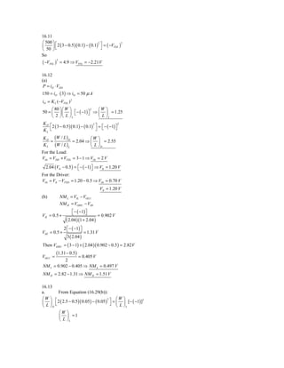 16.11
⎛ 500 ⎞ ⎡
      ⎟ ⎣ 2 ( 3 − 0.5 )( 0.1) − ( 0.1) ⎤ = ( −VTNL )
                                      2              2
⎜                                       ⎦
⎝ 50 ⎠
So
( −VTNL )
            2
                = 4.9 ⇒ VTNL = −2.21 V

16.12
(a)
 P = iD ⋅ VDD
150 = iD ⋅ ( 3) ⇒ iD = 50 μ A
iD = K L (−VTNL ) 2
     ⎛ 80 ⎞ ⎛ W ⎞        2 ⎛W ⎞
50 = ⎜ ⎟ ⎜ ⎟ ⎡ − ( −1) ⎤ ⇒ ⎜ ⎟ = 1.25
     ⎝  2 ⎠ ⎝ L ⎠L ⎣   ⎦
                           ⎝ L ⎠L
KD ⎡
     2 ( 3 − 0.5 )( 0.1) − ( 0.1) ⎤ = ⎡ − ( −1) ⎤
                                 2                2

KL ⎣                               ⎦ ⎣          ⎦

 K D (W / L ) D            ⎛W ⎞
     =           = 2.04 ⇒ ⎜ ⎟ = 2.55
 K L (W / L ) L            ⎝ L ⎠D
For the Load:
VOt = VDD + VTNL = 3 − 1 ⇒ VOt = 2 V
  2.04 (VIt − 0.5 ) = ⎡ − ( −1) ⎤ ⇒ VIt = 1.20 V
                      ⎣         ⎦
For the Driver:
VOt = VIt − VTND = 1.20 − 0.5 ⇒ VOt = 0.70 V
                                      VIt = 1.20 V
(b)             NM L = VIL − VOLU
                NM H = VOHU − VIH
                       ⎡ − ( −1) ⎤
                       ⎣         ⎦
VIL = 0.5 +                            = 0.902 V
                   ( 2.04 )(1 + 2.04 )
           2 ⎡ − ( −1) ⎤
VIH = 0.5 + ⎣          ⎦ = 1.31 V
             3 ( 2.04 )
Then VOHU = ( 3 − 1) + ( 2.04 )( 0.902 − 0.5 ) = 2.82 V
         (1.31 − 0.5)
VOLU =            = 0.405 V
           2
NM L = 0.902 − 0.405 ⇒ NM L = 0.497 V
NM H = 2.82 − 1.31 ⇒ NM H = 1.51 V

16.13
a.      From Equation (16.29(b)):
⎛W ⎞ ⎡                                       ⎛W ⎞
⎜ ⎟ ⎣ 2 ( 2.5 − 0.5 )( 0.05 ) − ( 0.05 ) ⎤ = ⎜ ⎟ [− ( −1)]
                                        2                 2

⎝  L ⎠D                                   ⎦ ⎝ L ⎠L
        ⎛W ⎞
        ⎜ ⎟ =1
        ⎝ L ⎠L
 