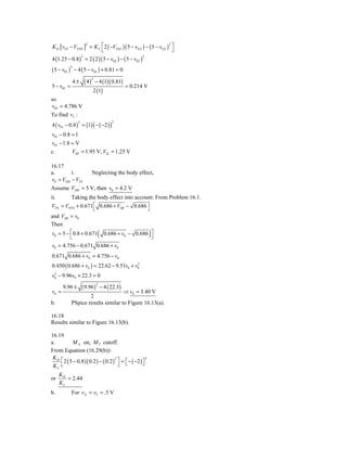 K D [ vO1 − VTND ] = K L ⎡ 2 ( −VTNL )( 5 − vO 2 ) − ( 5 − vO 2 ) ⎤
                  2                                              2
                         ⎣                                         ⎦
4 (1.25 − 0.8 ) = 2 ( 2 )( 5 − v02 ) − ( 5 − v02 )
                        2                                      2



( 5 − v02 )       − 4 ( 5 − v02 ) + 0.81 = 0
              2



                            ( 4)       − 4 (1)( 0.81)
                                   2
                  4±
5 − v02 =                                                = 0.214 V
                                   2 (1)
so
v02 = 4.786 V
To find vI :
4 ( v01 − 0.8 ) = (1) ( − ( −2 ) )
                    2                            2



v01 − 0.8 = 1
v01 − 1.8 = V
c.        VIH = 1.95 V, VIL = 1.25 V

16.17
a.       i.    Neglecting the body effect,
v0 = VDD − VTN
Assume VDD = 5 V, then v0 = 4.2 V
ii.      Taking the body effect into account: From Problem 16.1.
VTN = VTN 0 + 0.671 ⎡ 0.686 + VSB − 0.686 ⎤
                     ⎣                    ⎦
and VSB = v0
Then
                                        (
v0 = 5 − ⎡ 0.8 + 0.671 0.686 + v0 − 0.686 ⎤
         ⎣                                  ⎦                        )
v0 = 4.756 − 0.671 0.686 + v0
0.671 0.686 + v0 = 4.756 − v0
0.450 ( 0.686 + v0 ) = 22.62 − 9.51v0 + v0
                                         2

 2
v0 − 9.96v0 + 22.3 = 0

                        ( 9.96 )           − 4 ( 22.3)
                                       2
       9.96 ±
v0 =                                  ⇒ v0 = 3.40 V
                      2
b.            PSpice results similar to Figure 16.13(a).

16.18
Results similar to Figure 16.13(b).

16.19
a.        M X on, M Y cutoff.
From Equation (16.29(b)):
 KD ⎡
      2 5 − 0.8 )( 0.2 ) − ( 0.2 ) ⎤ = ⎡ − ( −2 ) ⎤
                                                    2

    ⎣ (
                                  2

 KL                                 ⎦ ⎣           ⎦

      KD
or       = 2.44
      KL
b.            For v X = vY = .5 V
 