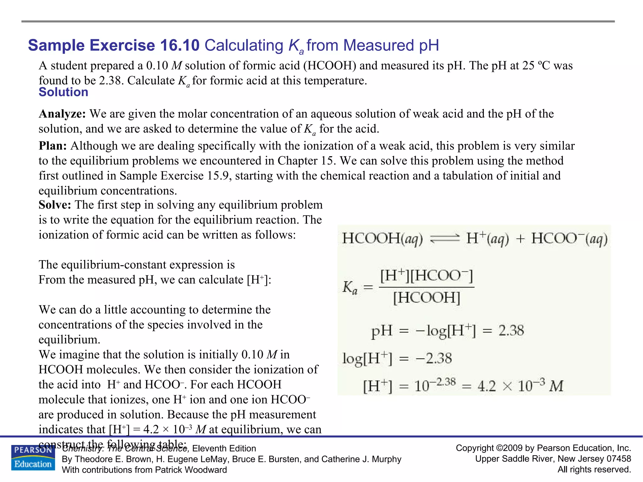 Sample Exercise 16.10  Calculating  K a   from Measured pH A student prepared a 0.10  M  solution of formic acid (HCOOH) and measured its pH. The pH at 25 ºC was found to be 2.38. Calculate  K a  for formic acid at this temperature. Solution Analyze:  We are given the molar concentration of an aqueous solution of weak acid and the pH of the solution, and we are asked to determine the value of  K a   for the acid. Plan:  Although we are dealing specifically with the ionization of a weak acid, this problem is very similar to the equilibrium problems we encountered in Chapter 15. We can solve this problem using the method first outlined in Sample Exercise 15.9, starting with the chemical reaction and a tabulation of initial and equilibrium concentrations. Solve:  The first step in solving any equilibrium problem is to write the equation for the equilibrium reaction. The ionization of formic acid can be written as follows: The equilibrium-constant expression is From the measured pH, we can calculate [H + ]: We can do a little accounting to determine the concentrations of the species involved in the equilibrium. We imagine that the solution is initially 0.10  M  in HCOOH molecules. We then consider the ionization of the acid into  H +  and HCOO – . For each HCOOH molecule that ionizes, one H +  ion and one ion HCOO –  are produced in solution. Because the pH measurement indicates that [H + ] = 4.2 × 10 –3   M  at equilibrium, we can construct the following table: 