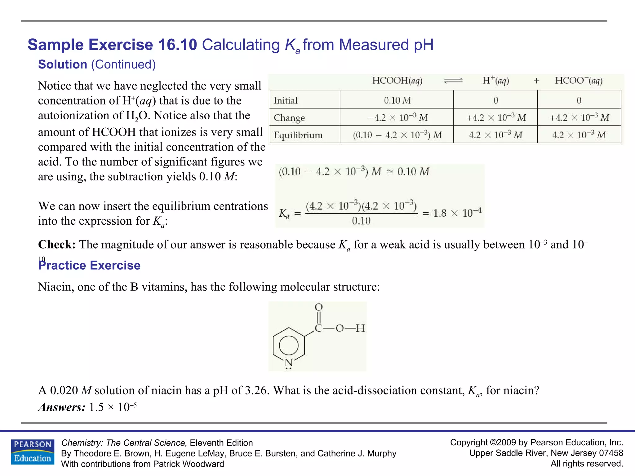 Sample Exercise 16.10  Calculating  K a   from Measured pH Solution  (Continued) Check:  The magnitude of our answer is reasonable because  K a   for a weak acid is usually between 10 –3  and 10 –10  . Notice that we have neglected the very small concentration of H + ( aq ) that is due to the autoionization of H 2 O. Notice also that the amount of HCOOH that ionizes is very small compared with the initial concentration of the acid. To the number of significant figures we are using, the subtraction yields 0.10  M : We can now insert the equilibrium centrations into the expression for  K a : Niacin, one of the B vitamins, has the following molecular structure: A 0.020  M  solution of niacin has a pH of 3.26. What is the acid-dissociation constant,  K a , for niacin? Answers:  1.5 × 10 –5 Practice Exercise 